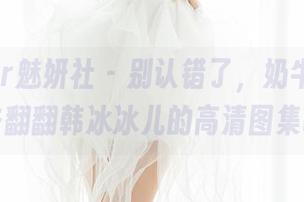 MiStar魅妍社 – 别认错了，奶牛是新宠！去翻翻韩冰冰儿的高清图集吧！