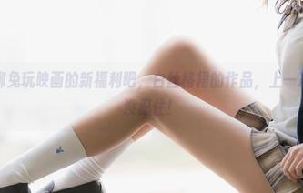咱们聊聊兔玩映画的新福利吧，白丝格裙的作品，上一次我差点没忍住！
