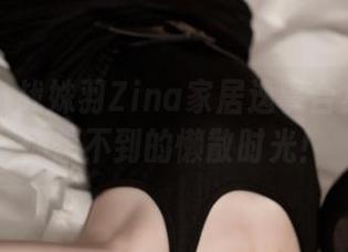 推女神 – 战姝羽Zina家居逸事合集：更新你想不到的懒散时光！